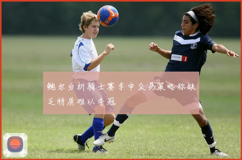 鲍尔分析骑士赛季中交易策略称缺乏特质难以夺冠