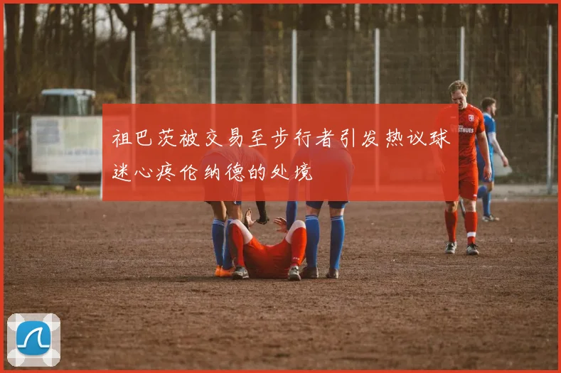 祖巴茨被交易至步行者引发热议球迷心疼伦纳德的处境