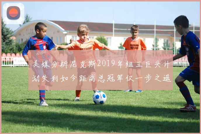 美媒分析尼克斯2019年组三巨头计划失利如今距离总冠军仅一步之遥