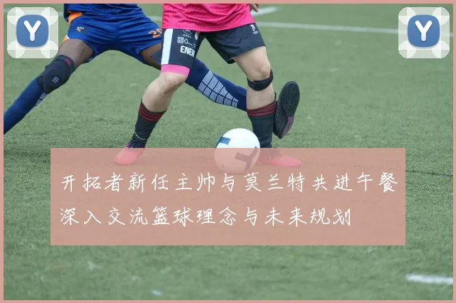 开拓者新任主帅与莫兰特共进午餐深入交流篮球理念与未来规划