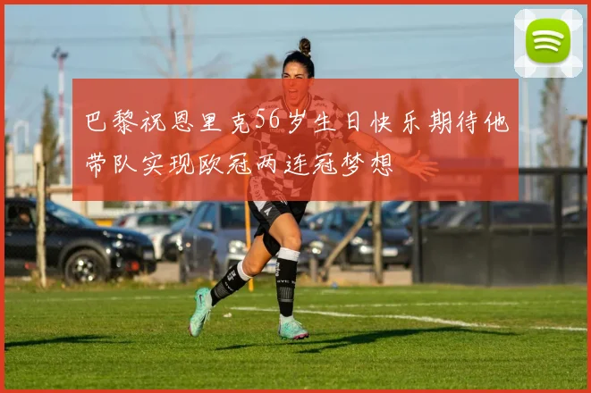 巴黎祝恩里克56岁生日快乐期待他带队实现欧冠两连冠梦想