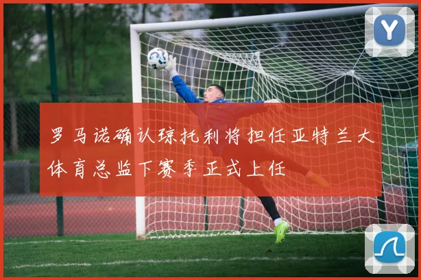 罗马诺确认琼托利将担任亚特兰大体育总监下赛季正式上任