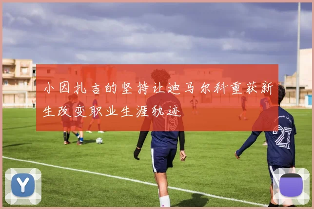 小因扎吉的坚持让迪马尔科重获新生改变职业生涯轨迹
