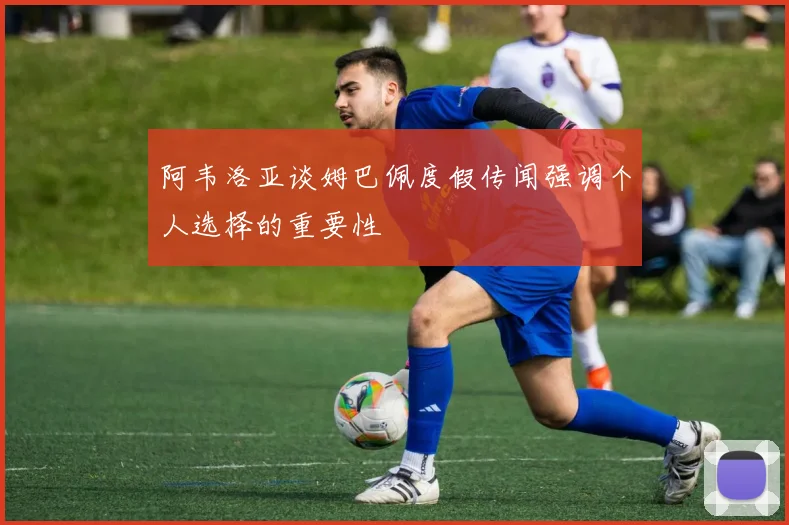 阿韦洛亚谈姆巴佩度假传闻强调个人选择的重要性