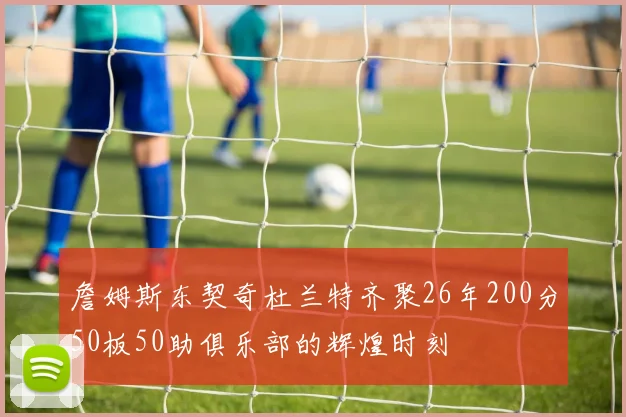 詹姆斯东契奇杜兰特齐聚26年200分50板50助俱乐部的辉煌时刻