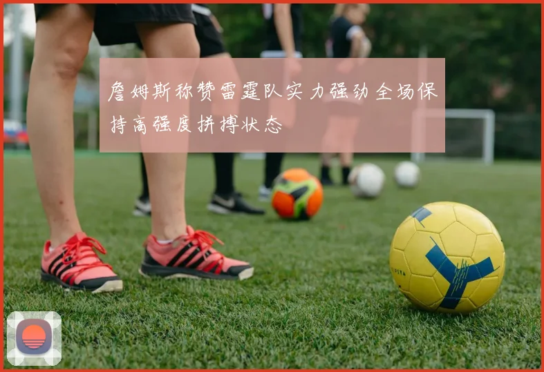 詹姆斯称赞雷霆队实力强劲全场保持高强度拼搏状态