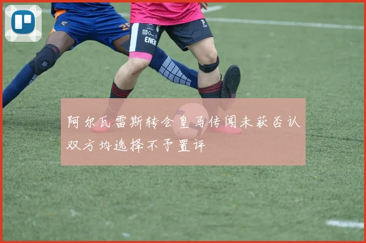 阿尔瓦雷斯转会皇马传闻未获否认双方均选择不予置评