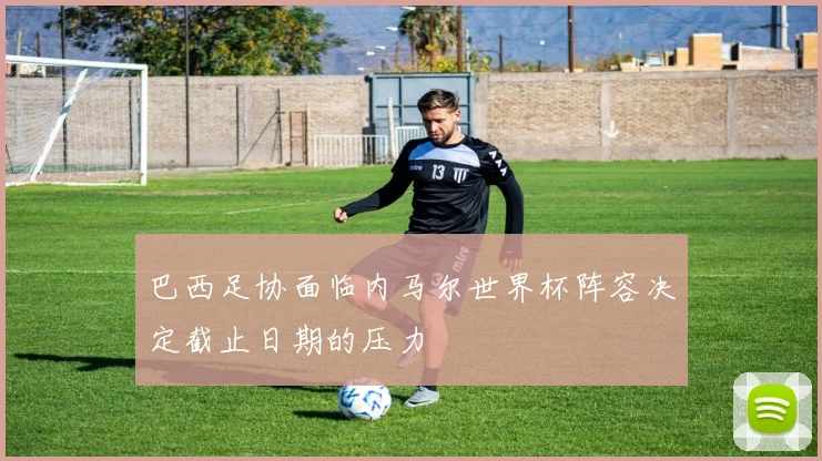 巴西足协面临内马尔世界杯阵容决定截止日期的压力