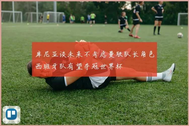 库尼亚谈未来不考虑曼联队长角色西班牙队有望夺冠世界杯