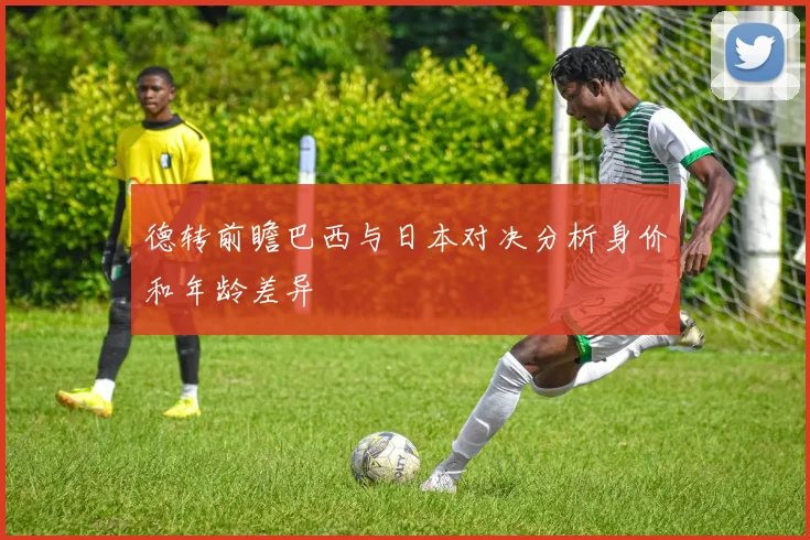 德转前瞻巴西与日本对决分析身价和年龄差异