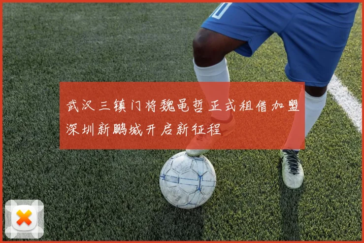 武汉三镇门将魏黾哲正式租借加盟深圳新鹏城开启新征程
