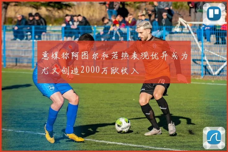 意媒称阿图尔和若热表现优异或为尤文创造2000万欧收入