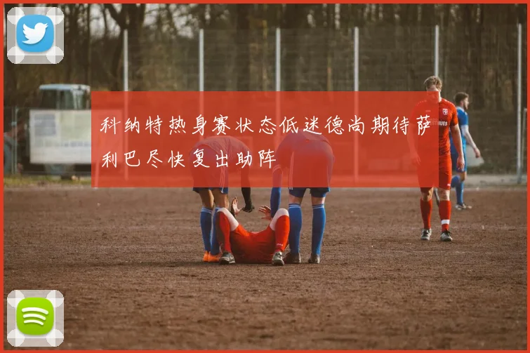 科纳特热身赛状态低迷德尚期待萨利巴尽快复出助阵