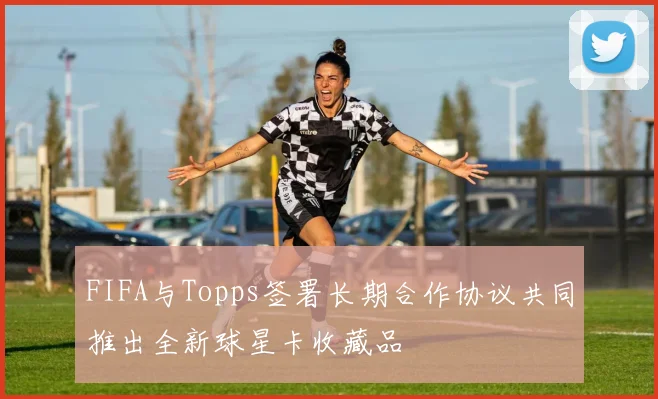 FIFA与Topps签署长期合作协议共同推出全新球星卡收藏品