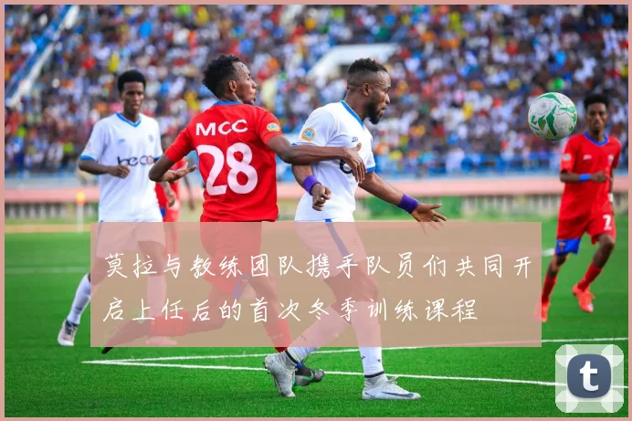 莫拉与教练团队携手队员们共同开启上任后的首次冬季训练课程