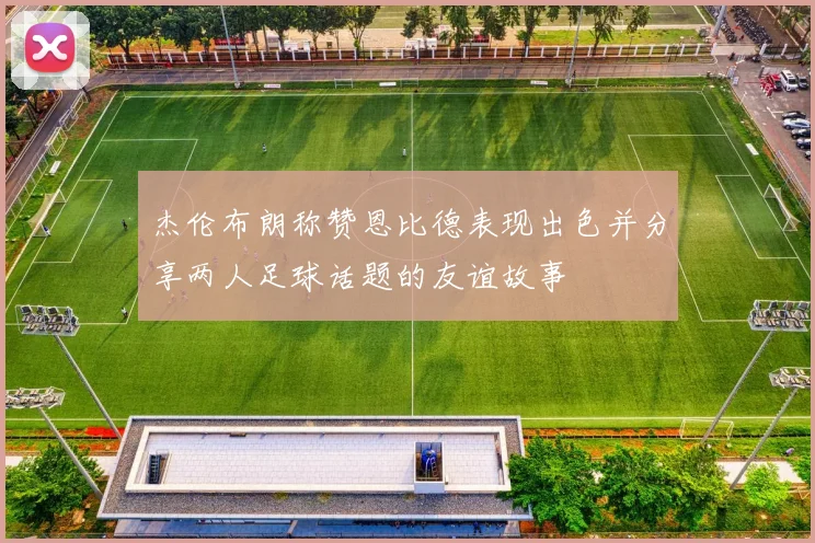 杰伦布朗称赞恩比德表现出色并分享两人足球话题的友谊故事