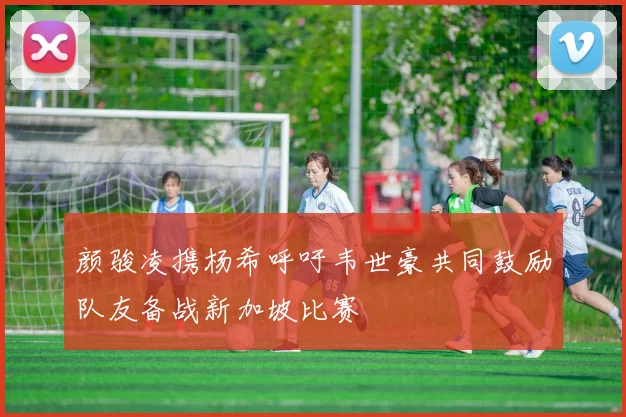 颜骏凌携杨希呼吁韦世豪共同鼓励队友备战新加坡比赛