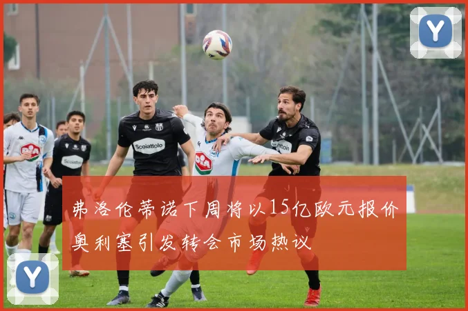 弗洛伦蒂诺下周将以15亿欧元报价奥利塞引发转会市场热议