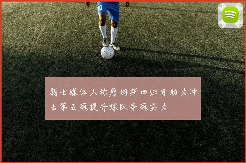 骑士媒体人称詹姆斯回归可助力冲击第五冠提升球队争冠实力