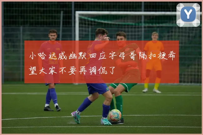 小哈达威幽默回应字母哥隔扣梗希望大家不要再调侃了