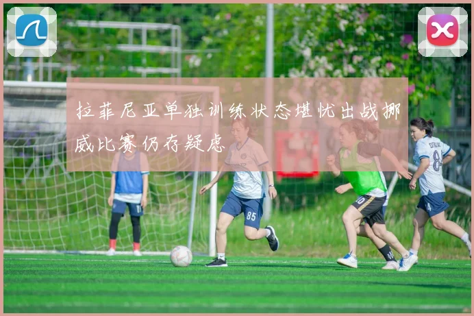 拉菲尼亚单独训练状态堪忧出战挪威比赛仍存疑虑