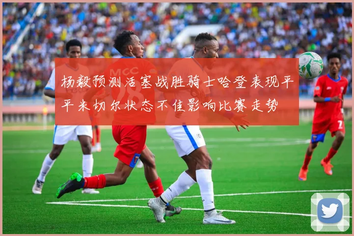 杨毅预测活塞战胜骑士哈登表现平平米切尔状态不佳影响比赛走势